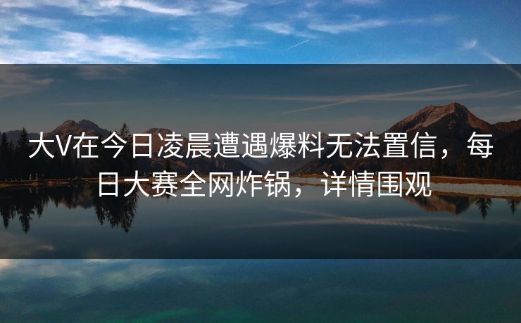 大V在今日凌晨遭遇爆料无法置信，每日大赛全网炸锅，详情围观