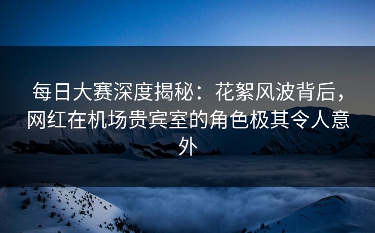 每日大赛深度揭秘：花絮风波背后，网红在机场贵宾室的角色极其令人意外