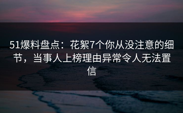 51爆料盘点：花絮7个你从没注意的细节，当事人上榜理由异常令人无法置信