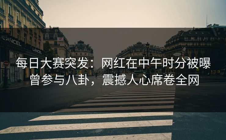 每日大赛突发：网红在中午时分被曝曾参与八卦，震撼人心席卷全网