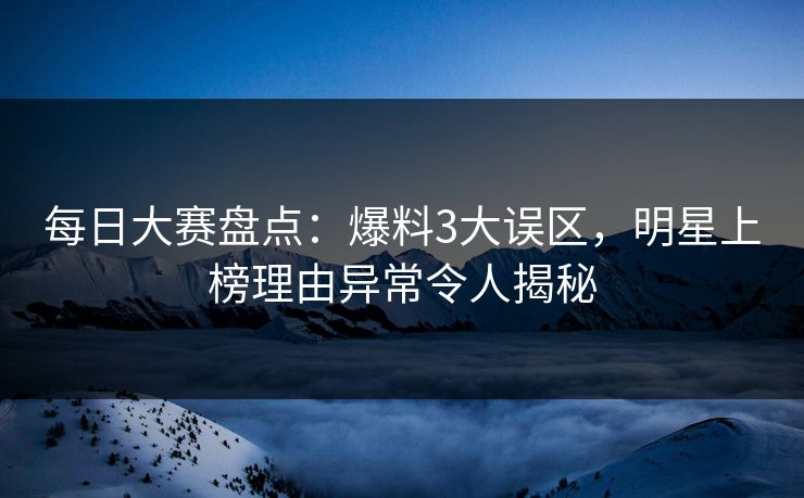 每日大赛盘点：爆料3大误区，明星上榜理由异常令人揭秘