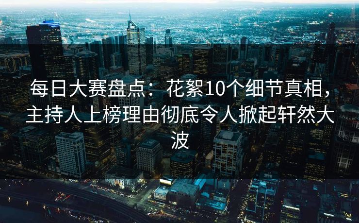 每日大赛盘点：花絮10个细节真相，主持人上榜理由彻底令人掀起轩然大波