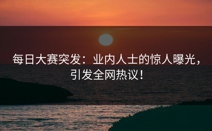 每日大赛突发：业内人士的惊人曝光，引发全网热议！