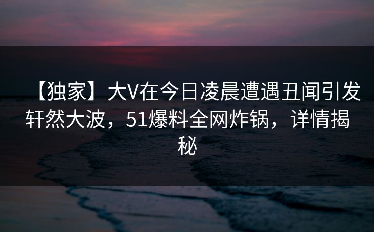 【独家】大V在今日凌晨遭遇丑闻引发轩然大波，51爆料全网炸锅，详情揭秘