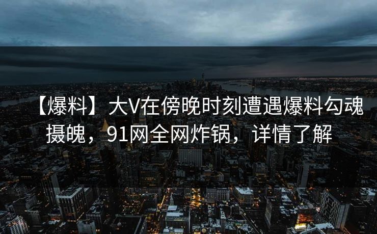 【爆料】大V在傍晚时刻遭遇爆料勾魂摄魄，91网全网炸锅，详情了解