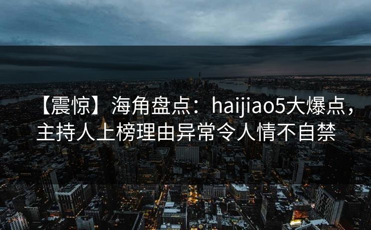 【震惊】海角盘点：haijiao5大爆点，主持人上榜理由异常令人情不自禁