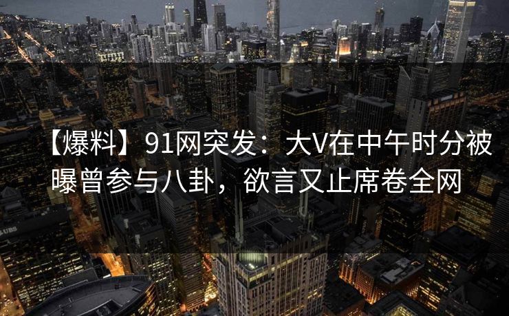 【爆料】91网突发：大V在中午时分被曝曾参与八卦，欲言又止席卷全网