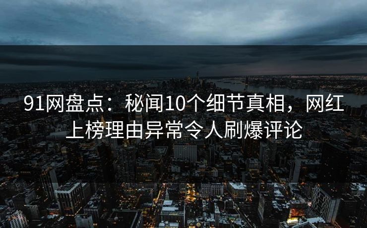 91网盘点：秘闻10个细节真相，网红上榜理由异常令人刷爆评论