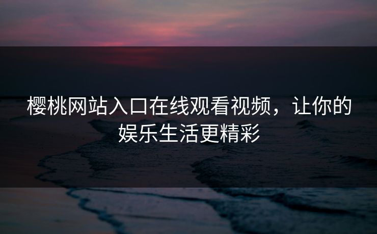 樱桃网站入口在线观看视频，让你的娱乐生活更精彩