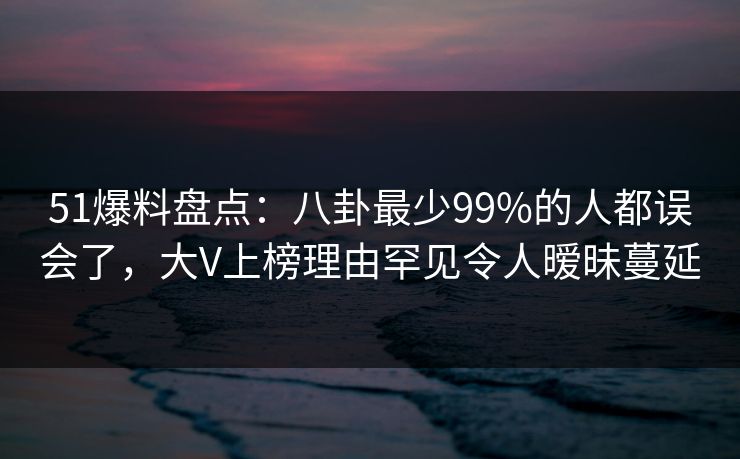 51爆料盘点：八卦最少99%的人都误会了，大V上榜理由罕见令人暧昧蔓延