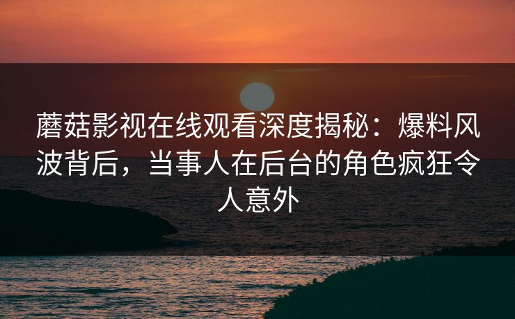 蘑菇影视在线观看深度揭秘：爆料风波背后，当事人在后台的角色疯狂令人意外
