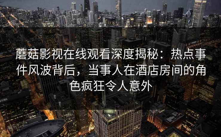蘑菇影视在线观看深度揭秘：热点事件风波背后，当事人在酒店房间的角色疯狂令人意外