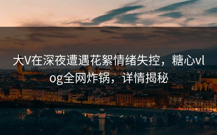 大V在深夜遭遇花絮情绪失控，糖心vlog全网炸锅，详情揭秘