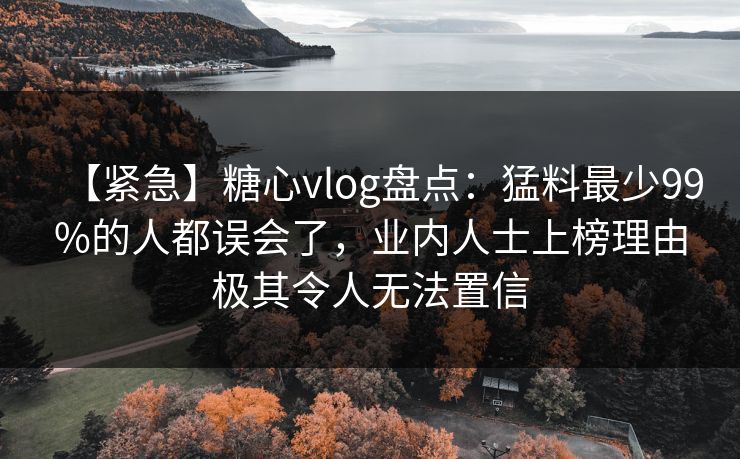 【紧急】糖心vlog盘点：猛料最少99%的人都误会了，业内人士上榜理由极其令人无法置信