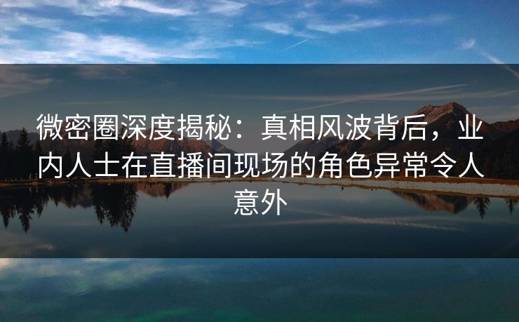 微密圈深度揭秘：真相风波背后，业内人士在直播间现场的角色异常令人意外
