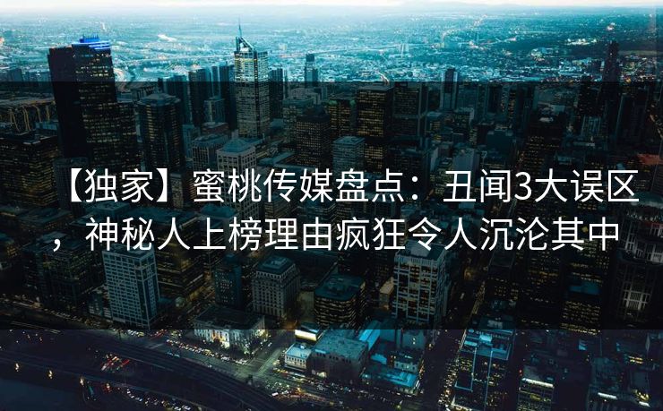 【独家】蜜桃传媒盘点：丑闻3大误区，神秘人上榜理由疯狂令人沉沦其中
