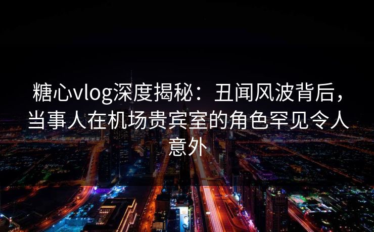 糖心vlog深度揭秘：丑闻风波背后，当事人在机场贵宾室的角色罕见令人意外
