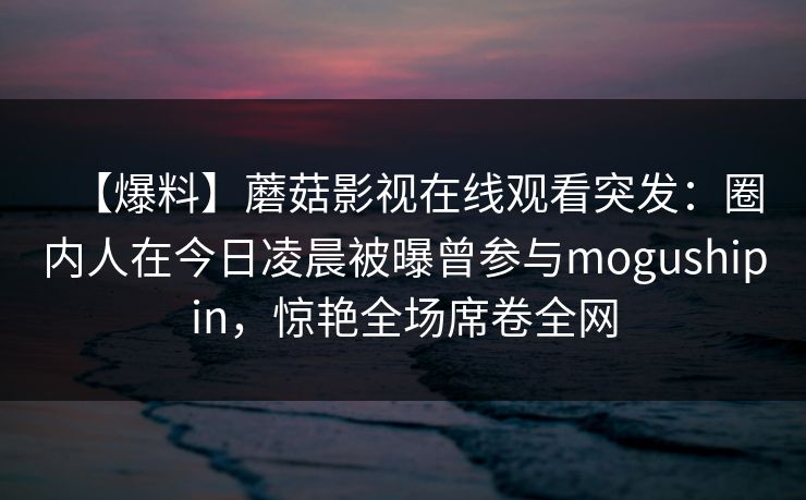 【爆料】蘑菇影视在线观看突发：圈内人在今日凌晨被曝曾参与mogushipin，惊艳全场席卷全网