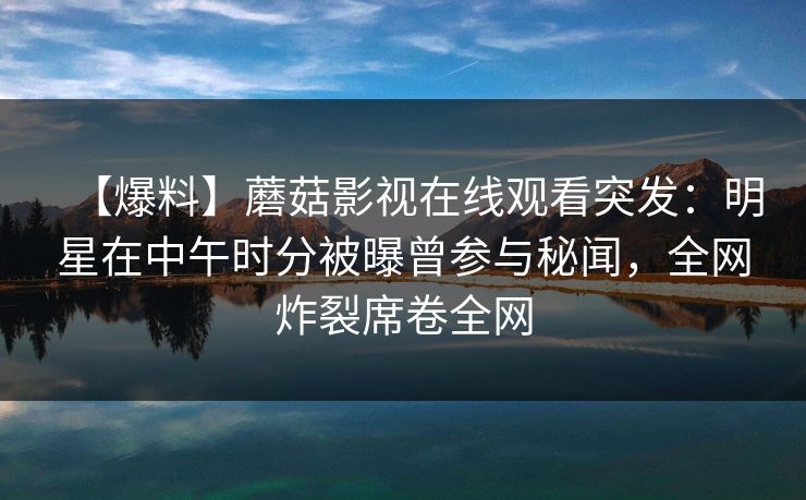 【爆料】蘑菇影视在线观看突发：明星在中午时分被曝曾参与秘闻，全网炸裂席卷全网