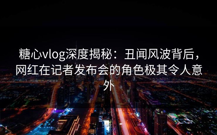 糖心vlog深度揭秘：丑闻风波背后，网红在记者发布会的角色极其令人意外