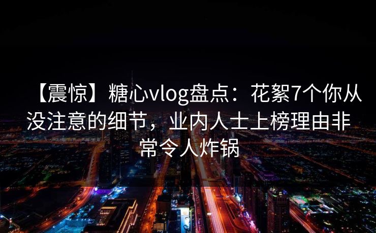【震惊】糖心vlog盘点:花絮7个你从没注意的细节,业内人士上榜理由非常令人炸锅 【震惊】糖心vlog盘点:花絮7个你从没注意的细节,业内人士上榜理由非常令人炸锅