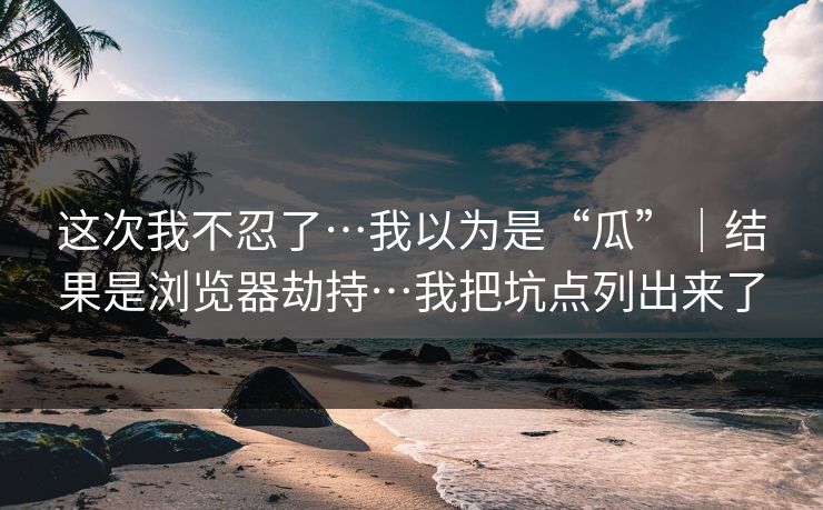 这次我不忍了…我以为是“瓜”｜结果是浏览器劫持…我把坑点列出来了