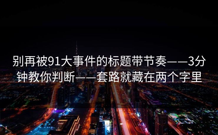 别再被91大事件的标题带节奏——3分钟教你判断——套路就藏在两个字里