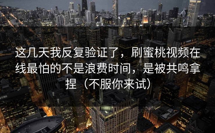 这几天我反复验证了，刷蜜桃视频在线最怕的不是浪费时间，是被共鸣拿捏（不服你来试）