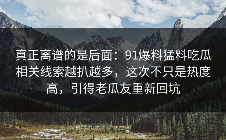 真正离谱的是后面：91爆料猛料吃瓜相关线索越扒越多，这次不只是热度高，引得老瓜友重新回坑